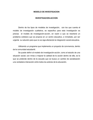 MODELO DE INVESTIGACION

INVESTIGACION-ACCION

Dentro de los tipos de modelos de investigación, con los que cuenta el
modelo de investigación cualitativa, es especifico para esta investigación es
precisa

el modelo de investigación-acción, en razón a que se resolverá un

problema cotidiano que se propicia en un centro educativo, e inmediato, por ser
urgente su solución para que no se siga afectando la integración social educativa.

Utilizando un programa que implemente un proyecto de convivencia, dentro
de la comunidad estudiantil.
Se puede definir al modelo de investigación-acción, como el estudio de una
situación social, con miras a mejorar la calidad de la acción dentro de ella, es lo
que se pretende dentro de la escuela que se busca un cambio de socialización
una verdadera interacción entre todos los actores de la educación.

 