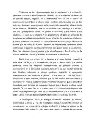 El docente se ha

despreocupado, por la afectividad y la motivación,

pensando que es suficiente lo cognitivo, dejando que los alumnos se involucren en
el contexto escolar, negativo, en la problemática que se vive e incluso en
ocasiones involucrándolos a ellos en esos conflictos disfuncionales, que se dan
entre los docentes, y que como ya se ha mencionado, perjudican el aprendizaje
de los alumnos. El docente, vive en un ambiente hostil, que llega a la escuela,
con una predisposición laboral, sin pensar a caso como puede motivar a sus
alumnos, o cual es su objetivo. Y es precisamente el lograr un ambiente de
enseñanza-aprendizaje constructivista, donde el centro de su aula sea el alumno,
y no sus problemas que enfrenta con compañeros de su mismo rango. Nos damos
cuenta que así como el alumno,

necesita de motivaciones intrínsecas como

extrínsecas, el docente, es obligación tenerlas para poder darlas a sus alumnos.
Que

las relaciones interpersonales entre el profesorado y los directivos de la

misma, deben ser buenas, y no nulas, como sucede en ocasiones.
Haciéndose una revisión de la literatura y al marco teórico, respecto a
este tema, he llegando a la conclusión, de que si bien es cierto que existen
conflictos,

entre

las

relaciones

interpersonales

del

personal

docente

y

administrativo, en la comunidad estudiantil, también lo es, que existen dentro de
esa

literatura

soluciones

a

dichos

conflictos,

adecuadamente para estimular y motivar

buscando

a los alumnos,

la

conducción

dar afectividad,

introducirlos a este ambiente, provocar que no sea apático, sino que crezca y
asuma nuevos retos, o puedan llevarse a replantear situaciones que no están bien
resueltas a juicio de todos los implicados. Es decir que el docente predique con el
ejemplo. Sé que no es fácil en la práctica, pero el docente antes de ingresar a la
aulas, debe preguntarse ¿La tarea del docente será posible que la pueda llevar a
cabo? Donde involucre dos conceptos fundamentales cognitivos y afectivos.
La investigación utiliza el enfoque cualitativo, mediante el método,
interpretativo y crítico, y

tipo la investigación-activa. Se pretende construir un

conocimiento, por medio de la práctica, implicando a todos los actores de la
educación en dicha institución, y en su momento oportuno resolver los problemas

 