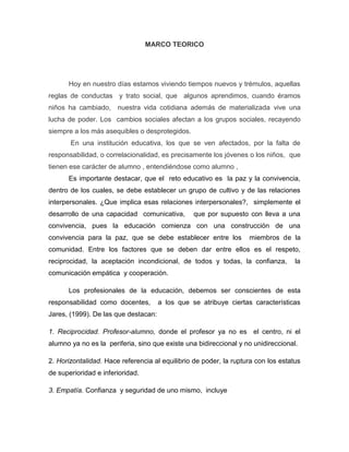 MARCO TEORICO

Hoy en nuestro días estamos viviendo tiempos nuevos y trémulos, aquellas
reglas de conductas y trato social, que algunos aprendimos, cuando éramos
niños ha cambiado, nuestra vida cotidiana además de materializada vive una
lucha de poder. Los cambios sociales afectan a los grupos sociales, recayendo
siempre a los más asequibles o desprotegidos.
En una institución educativa, los que se ven afectados, por la falta de
responsabilidad, o correlacionalidad, es precisamente los jóvenes o los niños, que
tienen ese carácter de alumno , entendiéndose como alumno ,
Es importante destacar, que el reto educativo es la paz y la convivencia,
dentro de los cuales, se debe establecer un grupo de cultivo y de las relaciones
interpersonales. ¿Que implica esas relaciones interpersonales?, simplemente el
desarrollo de una capacidad comunicativa,

que por supuesto con lleva a una

convivencia, pues la educación comienza con una construcción de una
convivencia para la paz, que se debe establecer entre los

miembros de la

comunidad. Entre los factores que se deben dar entre ellos es el respeto,
reciprocidad, la aceptación incondicional, de todos y todas, la confianza,

la

comunicación empática y cooperación.
Los profesionales de la educación, debemos ser conscientes de esta
responsabilidad como docentes,

a los que se atribuye ciertas características

Jares, (1999). De las que destacan:
1. Reciprocidad. Profesor-alumno, donde el profesor ya no es el centro, ni el
alumno ya no es la periferia, sino que existe una bidireccional y no unidireccional.
2. Horizontalidad. Hace referencia al equilibrio de poder, la ruptura con los estatus
de superioridad e inferioridad.
3. Empatía. Confianza y seguridad de uno mismo, incluye

 