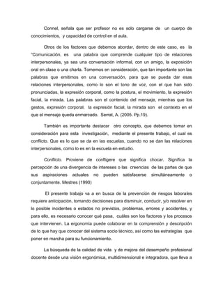 Connel, señala que ser profesor no es solo cargarse de

un cuerpo de

conocimientos, y capacidad de control en el aula.
Otros de los factores que debemos abordar, dentro de este caso, es la
“Comunicación, es

una palabra que comprende cualquier tipo de relaciones

interpersonales, ya sea una conversación informal, con un amigo, la exposición
oral en clase o una charla. Tomemos en consideración, que tan importante son las
palabras que emitimos en una conversación, para que se pueda dar esas
relaciones interpersonales, como lo son el tono de voz, con el que han sido
pronunciadas, la expresión corporal, como la postura, el movimiento, la expresión
facial, la mirada. Las palabras son el contenido del mensaje, mientras que los
gestos, expresión corporal, la expresión facial, la mirada son el contexto en el
que el mensaje queda enmarcado. Serrat, A. (2005. Pp.19).
También es importante destacar otro concepto, que debemos tomar en
consideración para esta investigación, mediante el presente trabajo, el cual es
conflicto. Que es lo que se da en las escuelas, cuando no se dan las relaciones
interpersonales, como lo es en la escuela en estudio.
Conflicto. Proviene de confligere que significa chocar. Significa la
percepción de una divergencia de intereses o las creencias de las partes de que
sus

aspiraciones

actuales

no

pueden

satisfacerse

simultáneamente

o

conjuntamente. Mestres (1990)
El presente trabajo va a en busca de la prevención de riesgos laborales
requiere anticipación, tomando decisiones para disminuir, conducir, y/o resolver en
lo posible incidentes o estados no previstos, problemas, errores y accidentes, y
para ello, es necesario conocer qué pasa, cuáles son los factores y los procesos
que intervienen. La ergonomía puede colaborar en la comprensión y descripción
de lo que hay que conocer del sistema socio técnico, así como las estrategias que
poner en marcha para su funcionamiento.
La búsqueda de la calidad de vida y de mejora del desempeño profesional
docente desde una visión ergonómica, multidimensional e integradora, que lleva a

 