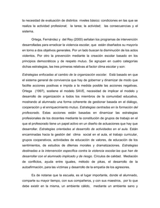 la necesidad de evaluación de distintos niveles básico: condiciones en las que se
realiza la actividad profesional; la tarea; la actividad;

las consecuencias y el

sistema.
Ortega, Fernández y del Rey (2000) señalan los programas de intervención
desarrolladas para erradicar la violencia escolar, que están diseñados su mayoría
en torno a dos objetivos generales. Por un lado buscan la disminución de los actos
violentos. Por otro la prevención mediante la creación escolar basado en los
principios democráticos y de respeto mutuo. Se agrupan en cuatro categorías
dichas estrategias, las tres primeras relativas al factor clima escolar y son:
Estrategias enfocadas al cambio de la organización escolar. Está basado en que
el sistema general de convivencia que hay de gobernar y dinamizar de modo que
facilite acciones positivas e impida a la medida posible las acciones negativas.
Ortega

(1997), sostiene el modelo SAVE, necesidad de implicar el modelo y

desarrollo de organización a todos los miembros de la comunidad educativa,
mostrando al alumnado una forma coherente de gestionar basada en el diálogo,
cooperación y el enriquecimiento mutuo. Estrategias centradas en la formación del
profesorado. Estas acciones están basadas en dinamizar las estrategias
profesionales de los docentes mediante la constitución de grupos de trabajo en el
que el profesorado tiene un papel activo en un diseño de actuaciones que hay que
desarrollar. Estrategias orientadas al desarrollo de actividades en el aula. Están
encaminadas hacia la gestión del clima social en el aula, el trabajo curricular,
grupos cooperativos, actividades de educación de valores, de educación de los
sentimientos, de estudios de dilemas morales y dramatizaciones. Estrategias
destinadas a la intervención específica contra la violencia escolar.las que han de
desarrollar con el alumnado implicado y de riesgo. Círculos de calidad. Mediación
de conflictos, ayuda entre iguales, método de pikas, el desarrollo de la
autoafirmación, para las víctimas y desarrollo de la empatía de los agresores.
Es de notarse que la escuela, es el lugar importante, donde el alumnado,
comparte su mayor tiempo, con sus compañeros, y con sus maestros, por lo que
debe existir en la misma, un ambiente cálido,

mediante un ambiente sano y

 