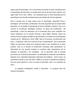 seguro para el aprendizaje. Por lo que siendo la escuela un factor importante para
el aprendizaje del alumnado, la escuela para que se dé esa buena relación, que
según Stoll, Fink y Earl (2003), son necesarios para un clima favorable para el
aprendizaje en la escuela consideraciones que señalan de la forma siguiente:
Que la escuela sea un lugar seguro para el aprendizaje. Seguridad física y
psicológica del alumnado y profesorado. Sin esta seguridad que la escuela debe
garantizar, no es posible el aprendizaje de forma saludable y efectiva. Que en la
escuela se constituyan estrategias positivas. El apoyo del profesorado

del

aprendizaje y entre las relaciones con el alumnado tiene como resultado una
mayor implicación con la escuela (Thomas y otros 2000). Además, existe una
relación entre el progreso académico del alumnado y el interés que el profesorado
muestra por él. (Mortimore y otros 1988). Que en la escuela, el profesorado sea
justo y respetuoso. Esta es la primera de las consideraciones que el alumnado
refleja, sus opiniones cuando se le pregunta sobre lo que considera de un buen
profesor. Que en la escuela el profesorado mantenga altas expectativas. La
efectividad de una escuela consiste en combinar altas expectativas con el
progreso, el desarrollo y los resultados

con el alumnado. Que la escuela

promueva una conducta social positiva. La efectividad de resolución de problemas
depende de la capacidad diagnostico adecuado del problema. Como vemos, es
importante recordar lo que dice Kohn (1996) si se quiere la excelencia académica
hay que poner atención a como se siente el alumnado, solo o en compañía de
otros.
La presente investigación, tiende a estructurar
solución al problema

un proyecto para dar

 