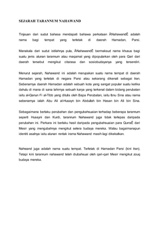 SEJARAH TARANNUM NAHAWAND
Tinjauan dari sudut bahasa mendapati bahawa perkataan ÂNahawandÊ adalah
nama bagi tempat yang terletak di daerah Hamadan, Parsi.
Manakala dari sudut istilahnya pula, ÂNahawandÊ bermaksud nama khusus bagi
suatu jenis alunan tarannum atau maqamat yang dipopularkan oleh para Qari dari
daerah tersebut mengikut citarasa dan sosiobudayanya yang tersendiri.
Menurut sejarah, Nahawand ini adalah merupakan suatu nama tempat di daerah
Hamadan yang terletak di negara Parsi atau sekarang dikenali sebagai Iran.
Sebenarnya daerah Hamadan adalah sebuah kota yang sangat popular suatu ketika
dahulu di mana di sana lahirnya sebuah karya yang terkenal dalam bidang perubatan
iaitu al-Qanun Fi al-Tibb yang ditulis oleh Bapa Perubatan, iaitu Ibnu Sina atau nama
sebenarnya ialah Abu Ali al-Husayn bin Abdullah bin Hasan bin Ali bin Sina.
Sebagaimana berlaku perubahan dan pengubahsuaian terhadap beberapa tarannum
seperti Husayni dan Kurdi, tarannum Nahawand juga tidak terlepas daripada
perubahan ini. Perkara ini berlaku hasil daripada pengubahsuaian para QurraÊ dari
Mesir yang mengubahnya mengikut selera budaya mereka. Walau bagaimanapun
identiti asalnya iaitu alunan rentak irama Nahawand masih lagi dikekalkan.
Nahwand juga adalah nama suatu tempat. Terletak di Hamadan Parsi (kini Iran).
Tetapi kini tarannum nahawand telah diubahsuai oleh qari-qari Mesir mengikut zouq
budaya mereka.
 
