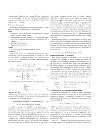 ¿
l ÓÒ × º ÐÐ × ÙÒ ÕÙ Á Ø Ø ÓÖÖ ×ÔÓÒ ×
ØÓ Ø× ÔÓ× Ø ÓÒº ÐÐ × ÓÒ ØØÖ ÙØ Ó Ñ Ø Ö Ð Ø Ø ×
Ø Ö Ö¸ ÒÒ Ö Û ÐÐ¸ ÓÙØ Ö Û ÐÐ ÓÖ Ð Ò ´£ÓÓÖµº ÐÐ × Ø
×Ñ ÐÐ ×Ø ÙÒ Ø Ó ÓÚ Ö º
º ÈÖÓ Ð Ñ ÓÖÑÙÐ Ø ÓÒ
Ï ÓÖÑÙÐ Ø Ø ÔÖÓ Ð Ñ ØÓ Ñ Ò Ñ Þ Ø ÒÙÑ Ö Ó ÒÓ ×
Ò ØÓ × Ø × Ý Ø k¹ ÓÚ Ö Ó Ø Ù Ð Ò º
ÁÒÔÙØ
• ÓÑ ØÖÝ £ÓÓÖ ÔÐ Ò Ó Ø Ø Ö Ø Ù Ð Ò ÐÓ Ø ÓÒ×
Û Ö ÐÐÓÓÒ× Ò ÔÐ º
• ÈÖÓÔ Ø ÓÒ ÔÖ Ø ÓÒ ÓÖÑÙÐ L ÓÖÑÙÐ Ø Ø Ð Ù¹
Ð Ø × Ø ÔÖÓÔ Ø ÓÒ ÐÓ×× ØÛ Ò ØÖ Ò×Ñ ØØ Ö Ò
Ö Ú Öº
• ÆÙÑ Ö k Ó ÓÚ Ö
• Ê Ø Ó s Ó ÓÚ Ö ÐÐ×
ÇÙØÔÙØ
• ÄÓ Ø ÓÒ Ò Ø ÒÙÑ Ö Ó Ò ØÛÓÖ ÒÓ ×º
ÓÒ×ØÖ ÒØ
ËÙÔÔÓ× Ø Ø N × × Ø Ó ÔÐÓÝ Ò ØÛÓÖ ÒÓ ×¸ M ×
× Ø Ó ÐÐ×¸ Ò Ø ÒÙÑ Ö Ó ÒÓ × Ó ÓÚ Ö × kº Ä Ø
api Ò cj Ø iØ Ò ØÛÓÖ ÒÓ ´api ∈ Nµ Ò Ø jØ ÐÐ
´cj ∈ Mµº p(i, j)¸ Ö ¢Ò × ÓÐÐÓÛ×º Ì Ý × ÓÛ Û Ø Ö
api ÓÚ Ö× cj ÓÖ ÒÓØº
p(i, j) =
1 L(i, j) ≥ T
0 otherwise
´½µ
ÙÒ Ø ÓÒ kp(j) × ÓÛ× Û Ø Ö cj × ÓÚ Ö Ý k ÒÓ × ÓÖ
ÒÓØº ÙÒ Ø ÓÒ kp(j) × ¢Ò × ÓÐÐÓÛ×º
kp(j) =
⎧
⎪⎨
⎪⎩
1
|N|
i=1
p(i, j) ≥ k
0 otherwise
´¾µ
Ì ÓÒ×ØÖ ÒØ × ÜÔÖ ×× Ý Ø ÓÐÐÓÛ Ò ÓÖÑÙÐ º
|M|
j=1
kp(j)
|M|
≥ s ´¿µ
Ç Ø Ú ÙÒ Ø ÓÒ
Å Ò Ñ Þ Ò Ø ÒÙÑ Ö Ó ÒÓ × Ò ØÓ × Ø × Ý Ø
ÓÒ×ØÖ ÒØ × Ø ÔÙÖÔÓ× Ó Ø × ×ØÙ Ý Ø Ó Ø Ú ÙÒ Ø ÓÒ
× Ö ÔÖ × ÒØ Ý ÓÐÐÓÛ Ò ÓÖÑÙÐ º
minimize(n) subject to constraints (3) ´ µ
ÁÎº Ê ÁÇ ÈÊÇÈ ÌÁÇÆ ÅÇ Ä
ÁÒ ÓÖ Ö ØÓ Ö Ð Þ ÓÙÖ Ñ Ø Ó ÓÖ ÒÓ ÔÐÓÝÑ ÒØ¸ Û
Ò ØÓ Ð ÙÐ Ø ÓÙØ ÓÓÖ¹ØÓ¹ Ò ÓÓÖ Ö Ó ØØ ÒÙ Ø ÓÒº Ï Ð×Ó
Ò ØÓ Ø ÓÙÒØ Ó Ó ×Ø Ð × Ð £ÓÓÖ× Ò Û ÐÐ× Û
Ñ Ý ÒØ Ö Ö Û Ø Ö Ó Û Ú ÔÖÓÔ Ø ÓÒº Ì Ö Ö × Ú Ö Ð
ØØ ÒÙ Ø ÓÒ ÑÓ Ð× Ò ÐÙ Ò Ø ¹¿¿ ÑÓ Ð ¸ Ø ËÍÁ
ÑÓ Ð ¸ Ø ÇËÌ¹¾¿½ ÑÓ Ð ¸ Ø ÑÓ Ð ÔÖÓÔÓ× Ý
Ç ÑÓØÓ Ø Ð ½ Ò Ø ÑÓ Ð ÔÖÓÔÓ× Ý Ã Ø Ó Ø Ð ½ º
Ì × ÑÓ Ð× Ö × ÓÒ Ø Ù Ð Ò ×Ø Ò ØÛ Ò
Ò ×× ÔÓ ÒØ Ò Ö Ú Ö¸ Ò ×ÓÑ Ó Ø ÑÓ Ð×
Ð×Ó ÓÒ× Ö Ó ×Ø Ð × ØÛ Ò Ø Ó× ØÛÓ ÔÓ ÒØ×º ÀÓÛ Ú Ö¸
Ö Ø ÓÒ Ó Ö Ó Û Ú × × ÒÓØ Ù×Ù ÐÐÝ ÓÒ× Ö º ÇÙÖ
Ó × ÖÚ Ø ÓÒ ×Ù ×Ø× Ø Ø Ö Ó Û Ú × Ø Ò ØÓ Ó Ø ÖÓÙ
ÓÖÖ ÓÖ× Ò Ò ÓÓÖ ÒÚ ÖÓÒÑ ÒØ×¸ Ò Ø Ù× Û Ò Ø ÑÓÖ
ÙÖ Ø Ö ×ÙÐØ× Ý Ø Ò ÓÙÒØ Ó ØÓÙÖ×º Ì Ö ÓÖ ¸ Û
ÔÖÓÔÓ× ÑÓ Ð Û Ø × ÒØÓ ÓÙÒØ Ö Ø ÓÒ Ó Ö Ó
Û Ú × Ò Ø ÓÒ ØÓ ØØ ÒÙ Ø ÓÒ Ù ØÓ Ó ×Ø Ð ×º ÁÒ Ò Ö Ð¸
Ø Ð Ø Ó Ù Ð Ò ³× ×ØÖÙ ØÙÖ × Ò ØÓ Ð ÙÐ Ø
Ø Ö Ø ÓÒ Ó Ö Ó Û Ú ×¸ ÙØ Ø × Ù×Ù ÐÐÝ ¢ ÙÐØ ØÓ Ø
Ø Ð £ÓÓÖ ÔÐ Ò Ò × ×Ø Ö Ö º ËÓ¸ Û ÔÖÓÔÓ× Ò Û
ÑÓ Ð Û ÓÒÐÝ Ö ÕÙ Ö × Ô Ö Ñ Ø Ö× Ó Ø Ò ÖÓÑ × ÑÔÐ
£ÓÓÖ ÔÐ Òº
ËÓÑ ÑÓ Ð× Ò ÐÙ Ò ½ Ò ¾¼ Ø ÓÙÒØ Ó £ÓÓÖ
Ø Ò¸ Û ÜÔÖ ×× × Ø Ö £ Ø ÓÒ Ó Ö Ó Û Ú × ÖÓÑ
Ø ÖÓÙÒ Ò Ø Ö Ø Ö Ó ÒÓÒ¹ÙÒ ÓÖÑ Ñ ×× ÓÒ ÖÓÑ Ø
ÒØ ÒÒ ×º Ï ÒÓØ ÓÒ× Ö Ø × Ò ÓÙÖ ÑÓ Ð × Ò Ø Ö
Û × ÒÓ ÓÖÖ Ð Ø ÓÒ ØÛ Ò × Ò Ð ×ØÖ Ò Ø Ò £ÓÓÖ Ø Ò
ÓÙÖ ÜÔ Ö Ñ ÒØº
º ÓÒ×ØÖÙ Ø ÓÒ Ó Ê Ó ÈÖÓÔ Ø ÓÒ ÅÓ Ð
ÈÖ Ø ÓÒ ÓÖÑÙÐ Ó Ê Ö Ò
Ì ÑÓ Ð ÔÖÓÔÓ× Ý Ç ÑÓØÓ Ø Ðº × × ÓÒ
Ñ ×ÙÖ Ö Ó ×ØÖ Ò Ø Ø ÔÓ ÒØ× ÓÙØ× Ò Ò× Ø
Ù Ð Ò ½ Ò Ø × ÑÓ Ð Ö ÔÖ × ÒØ× Ø ØØ ÒÙ Ø ÓÒ Ù ØÓ
Ø ÓÙØ Ö Û ÐÐ Ó Ù Ð Ò º Ì Ý ×Ù ×Ø Ø Ø Ø Ö ÑÓ Ð Ò
Ù× ØÓ ÓÒ×ØÖÙ Ø Ò ÓÙØ ÓÓÖ¹ØÓ¹ Ò ÓÓÖ ØØ ÒÙ Ø ÓÒ ÑÓ Ð
Ý ÓÑ Ò Ò Ø Ö ÑÓ Ð Û Ø Ø ÑÓ Ð ÔÖÓÔÓ× Ý Ã Ø Ó¸
Ø Ðº ½ º ÕÙ Ø ÓÒ× ´ µ Ò ´ µ Ö ÔÖ × ÒØ Ø ÑÓ Ð ÓÖ ÓÙØ Ö¹
Û ÐÐ ØØ ÒÙ Ø ÓÒ Ò Ø ÑÓ Ð ÔÖÓÔÓ× Ý Ã Ø Ó¸ Ø Ð¸
Ö ×Ô Ø Ú ÐÝº d¸ din Ò h ÒÓØ Ø ×Ø Ò ØÛ Ò Ò
×× ÔÓ ÒØ Ò Ò ÓÙØ Ö Û ÐÐ¸ Ø ×Ø Ò ØÛ Ò Û Ò ÓÛ
ØÓ Ö Ú Ö¸ Ò Ø Ø ÖÓÑ ÖÓÙÒ ¸ Ö ×Ô Ø Ú ÐÝ Ò f ×
Ö ÕÙ Ò Ýº
Lossout = 54 + 40 log d − 30 log h + 21 log f ´ µ
Lossin = 0.6din − 0.6h + 10 ´ µ
Loss = Lossout + Lossin ´ µ
ÓÒ×ØÖÙ Ø ÓÒ Ó Ê Ó ÈÖÓÔ Ø ÓÒ ÅÓ Ð
ÕÙ Ø ÓÒ ´ µ Ö ÔÖ × ÒØ× ÓÙÖ ÑÓ Ð ÓÖ × Ò Ð ØØ ÒÙ Ø ÓÒ
ØÛ Ò ×× ÔÓ ÒØ Ò Ö Ú Ö º Ì ÑÓ Ð Ó Ø¹
Ø ÒÙ Ø ÓÒ × Ø ÓÒ Ó ØØ ÒÙ Ø ÓÒ Lossdistance Ý ×Ø Ò
Ò ØØ ÒÙ Ø ÓÒ Lossobstacle Ý Ó ×Ø Ð ×º Ì Ô Ö Ñ Ø Ö× Ö
× ÓÛÒ Ò Ì Ð Áº
L(A, B) = Lossdistance + Lossobstacle ´ µ
Ì ÑÓ Ð ÓÖ ØØ ÒÙ Ø ÓÒ Ý ×Ø Ò Ø × ÓÙÒØ ÒÓØ
ÓÒÐÝ Ó Ø ×Ø Ò d1 ØÛ Ò A Ò B¸ ÙØ Ð×Ó Ó ØÓÙÖ
×Ø Ò d2 Û Ø Ø Ð ×Ø ÒÙÑ Ö Ó Ó ×Ø Ð ×º Á Ø Ö × ÒÓ
Ó ×Ø Ð ØÛ Ò A Ò B¸ d1 × ÕÙ Ð ØÓ d2º ÇØ ÖÛ × ¸ d2 ×
Ö Ø Ö Ø Ò d1º Ì ÓÒ×Ø ÒØ× α, β, γ Ò δ Ö Ó Ø Ò Ý
Ø ÑÙÐØ ÔÐ Ö Ö ×× ÓÒ Ñ Ø Ó ÖÓÑ Ø Ñ ×ÙÖ Ñ ÒØ Ö ×ÙÐØ×
× Ö Ò ÁÎ¹ º
Lossobstacle Ö ÔÖ × ÒØ× Ø ØØ ÒÙ Ø ÓÒ Ý Ó ×Ø Ð × ÔÐ
ØÛ Ò A Ò Bº Oi Ö ÔÖ × ÒØ× Ø ÒÙÑ Ö Ó Ó ×Ø Ð × Ó
 