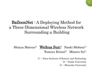1
BalloonNet : A Deploying Method for
a Three-Dimensional Wireless Network
Surrounding a Building
Shinya Matsuo(1 Weihua Sun(2 Naoki Shibata(1
Tomoya Kitani(3 Minoru Ito(1
(1 -- Nara Institute of Science and Technology
(2 -- Osaka University
(3 -- Shizuoka University
 
