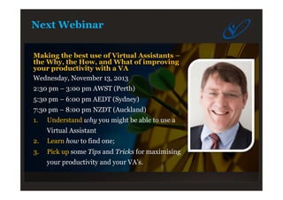 Next Webinar
Making the best use of Virtual Assistants –
the Why, the How, and What of improving
your productivity with a VA
Wednesday, November 13, 2013
2:30 pm – 3:00 pm AWST (Perth)
5:30 pm – 6:00 pm AEDT (Sydney)
7:30 pm – 8:00 pm NZDT (Auckland)
1.  Understand why you might be able to use a
Virtual Assistant
2.  Learn how to find one;
3.  Pick up some Tips and Tricks for maximising
your productivity and your VA’s.
 