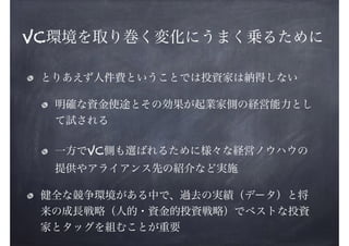 VC環境を取り巻く変化にうまく乗るために
とりあえず人件費ということでは投資家は納得しない
明確な資金使途とその効果が起業家側の経営能力とし
て試される
一方でVC側も選ばれるために様々な経営ノウハウの
提供やアライアンス先の紹介など実施
健全な競争環境がある中で、過去の実績（データ）と将
来の成長戦略（人的・資金的投資戦略）でベストな投資
家とタッグを組むことが重要

 