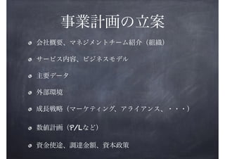 事業計画の立案
会社概要、マネジメントチーム紹介（組織）
サービス内容、ビジネスモデル
主要データ
外部環境
成長戦略（マーケティング、アライアンス、・・・）
数値計画（P/Lなど）
資金使途、調達金額、資本政策

 