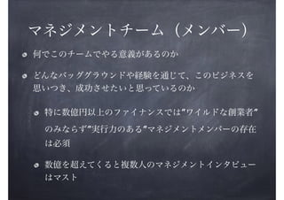 マネジメントチーム（メンバー）
何でこのチームでやる意義があるのか
どんなバッググラウンドや経験を通じて、このビジネスを
思いつき、成功させたいと思っているのか
特に数億円以上のファイナンスでは”ワイルドな創業者”
のみならず”実行力のある”マネジメントメンバーの存在
は必須
数億を超えてくると複数人のマネジメントインタビュー
はマスト

 