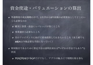 資金使途・バリュエーションの算出
外部環境や成長戦略の中で、1年半から2年前後の必要資金としてどこにい
くら必要なのか
確実に事業・収益にレバレッジが効くところ
事業運営上必要なところ
次のファイナンスに向けて将来投資しておきたいところ（未上場でも
M&Aは今後必要な手段になっていく）
相対取引であるために算定手法は説明出来れば”いずれの手法でもあり”な
状況
PER(PEG)やDCFだけでなく、アプリのDLなどで相関を取る事も

 