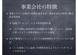 事業会社の特徴
事業シナジーの検討に時間を要するが、効果が出れば非常の魅力
的な投資家
CVCブーム（？）による投資意欲旺盛
一方で実際に投資部門と事業部門が分離していたり、投資後
に思ったように効果が出ないケースも散見
双方でKPIをコミットした上での追加増資のオプションなども検
討
○○を達成したら追加○％増資出来るようなコールオプショ
ンの付与など

 