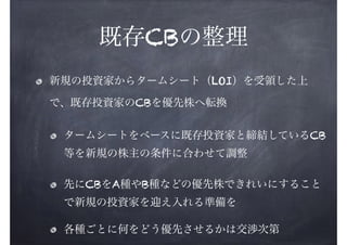 既存CBの整理
新規の投資家からタームシート（LOI）を受領した上
で、既存投資家のCBを優先株へ転換
タームシートをベースに既存投資家と締結しているCB
等を新規の株主の条件に合わせて調整
先にCBをA種やB種などの優先株できれいにすること
で新規の投資家を迎え入れる準備を
各種ごとに何をどう優先させるかは交渉次第

 