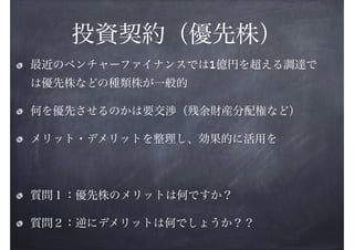 投資契約（優先株）
最近のベンチャーファイナンスでは1億円を超える調達で
は優先株などの種類株が一般的
何を優先させるのかは要交渉（残余財産分配権など）
メリット・デメリットを整理し、効果的に活用を
!

質問１：優先株のメリットは何ですか？
質問２：逆にデメリットは何でしょうか？？

 