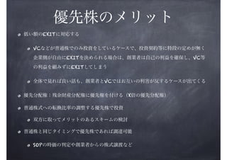 優先株のメリット
低い額のEXITに対応する
VCなどが普通株でのみ投資をしているケースで、投資契約等に特段の定めが無く
企業側が自由にEXITを決められる場合は、創業者は自己の利益を確保し、VC等
の利益を顧みずにEXITしてしまう
全体で見れば良い話も、創業者とVCではお互いの利害が反するケースが出てくる
優先分配権：残余財産分配権に優先権を付ける（X倍の優先分配権）
普通株式への転換比率の調整する優先株で投資
双方に取ってメリットのあるスキームの検討
普通株と同じタイミングで優先株であれば調達可能
SOPの時価の判定や創業者からの株式譲渡など

 