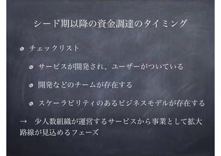 シード期以降の資金調達のタイミング
チェックリスト
サービスが開発され、ユーザーがついている
開発などのチームが存在する
スケーラビリティのあるビジネスモデルが存在する
→ 少人数組織が運営するサービスから事業として拡大
路線が見込めるフェーズ

 