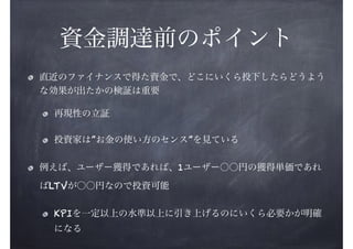 資金調達前のポイント
直近のファイナンスで得た資金で、どこにいくら投下したらどうよう
な効果が出たかの検証は重要
再現性の立証
投資家は”お金の使い方のセンス”を見ている
例えば、ユーザー獲得であれば、1ユーザー○○円の獲得単価であれ
ばLTVが○○円なので投資可能
KPIを一定以上の水準以上に引き上げるのにいくら必要かが明確
になる

 