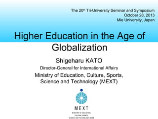 The 20th Tri-University Seminar and Symposium
October 28, 2013
Mie University, Japan

Higher Education in the Age of
Globalization
Shigeharu KATO
Director-General for International Affairs

Ministry of Education, Culture, Sports,
Science and Technology (MEXT)

 