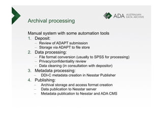 Archival processing

Manual system with some automation tools
1.  Deposit:
   –  Review of ADAPT submission
   –  Storage via ADAPT to file store
2.  Data processing:
   –  File format conversion (usually to SPSS for processing)
   –  Privacy/confidentiality review
   –  Data cleaning (in consultation with depositor)
3.  Metadata processing:
   –    DDI-C metadata creation in Nesstar Publisher
4.  Publishing:
   –    Archival storage and access format creation
   –    Data publication to Nesstar server
   –    Metadata publication to Nesstar and ADA CMS
 