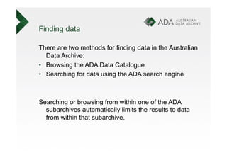 Finding data

There are two methods for finding data in the Australian
   Data Archive:
•  Browsing the ADA Data Catalogue
•  Searching for data using the ADA search engine



Searching or browsing from within one of the ADA
  subarchives automatically limits the results to data
  from within that subarchive.
 