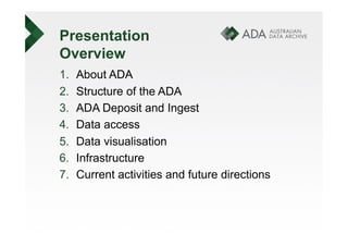 Presentation
Overview
1.    About ADA
2.    Structure of the ADA
3.    ADA Deposit and Ingest
4.    Data access
5.    Data visualisation
6.    Infrastructure
7.    Current activities and future directions
 