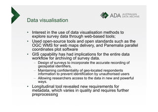 Data visualisation

•  Interest in the use of data visualisation methods to
   explore survey data through web-based tools;
•  Used open-source tools and open standards such as the
   OGC WMS for web maps delivery, and Panemalia parallel
   coordinates plot software
•  GIS capability has had implications for the entire data
   workflow for archiving of survey data.
   –  Design of surveys to incorporate the accurate recording of
      geospatial identifiers,
   –  Maintaining confidentiality of geo-located respondents
      information to prevent identification by unauthorised users
   –  Allowing researchers access to the data in new and powerful
      ways.
•  Longitudinal tool revealed new requirements for
   metadata, which varies in quality and requires further
   preprocessing
 