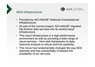ADA Infrastructure

•  Provided by NCI-ANUSF (National Computational
   Infrastructure)
•  As part of the current project, NCI-ANUSF migrated
   the Archive data services into its central cloud
   infrastructure.
•  This cloud infrastructure is a high-performance
   environment as well as providing a wide range of
   cloud services – from web frameworks to data-
   intensive analysis to robust archival capability.
•  This move has fundamentally changed the way ADA
   operates and has substantially increased the
   availability of our services.
 