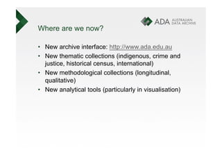 Where are we now?

•  New archive interface: http://www.ada.edu.au
•  New thematic collections (indigenous, crime and
   justice, historical census, international)
•  New methodological collections (longitudinal,
   qualitative)
•  New analytical tools (particularly in visualisation)
 