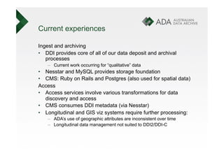 Current experiences

Ingest and archiving
•  DDI provides core of all of our data deposit and archival
   processes
    –  Current work occurring for “qualitative” data
•  Nesstar and MySQL provides storage foundation
•  CMS: Ruby on Rails and Postgres (also used for spatial data)
Access
•  Access services involve various transformations for data
   discovery and access
•  CMS consumes DDI metadata (via Nesstar)
•  Longitudinal and GIS viz systems require further processing:
    –  ADA’s use of geographic attributes are inconsistent over time
    –  Longitudinal data management not suited to DDI2/DDI-C
 