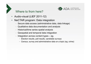 Where to from here?
•  Audio-visual (LIEF 2011-12)
•  NeCTAR program: Data integration
   –    Secure data access (administrative data, data linkage)
   –    Qualitative data documentation and analysis
   –    Historical/time series spatial analysis
   –    Geospatial and temporal data integration
   –    Integration across content types – eg.
         •  Election results, poll results, candidate surveys
         •  Census, survey and administrative data on a topic (eg. crime)
 