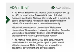 ADA in Brief
 •  The Social Science Data Archive (now ADA) was set up
 in 1981, housed in the Research School of Social
 Sciences, Australian National University, with a mission to
 collect and preserve Australian social science data on
 behalf of the social science research community
 •  Now includes nodes at University of Melbourne,
 University of Queensland, University of Western Australia,
 University of Technology Sydney, with infrastructure
 provided by the ANU Supercomputer Facility
 •  The Archive holds some 2400 data sets, including
 national election studies; public opinion polls; social
 attitudes surveys. Data holdings are sourced from
 academic, government and private sectors.
 