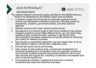 ADA NCRIS/NeAT
     development
The original research community needs identified by the ASSDA Advisory
   Panel to be addressed by the ASeSS project were as follows:
1.  A coherent single point of access for nationally significant social
    science and associated humanities resources, including access for
    researchers, students, government bodies, and other external
    agencies.
2.  Reliable access to the major national social surveys.
3.  Management of a diverse range of data forms needed to help answer
    research questions across these different forms: eg: unit record data,
    qualitative data, economics data, including a high level of data
    documentation that allows researchers to quickly identify its relevance
    and quality for research purposes.
4.  Easy access to specialised collections, eg: topic based data, such as
    data relating to ageing; colonial data; indigenous data.
5.  Provide fast search across all this data.
6.  Easy access to data analysis tools, including the development of
    advanced analytical and visualisation tools and capability (outside of
    commercially available products) that provide additional value to the
    data archives and support the ‘unlocking’ of otherwise inaccessible data
    sets of national significance.
7.  Computational modelling, expertise and resources including
    computationally expensive statistical packages.
 