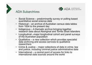 ADA Subarchives

•  Social Science – predominantly survey or polling based
   quantitative social science data
•  Historical – an archive of Australian census data tables
   from 1834 to the present day
•  Indigenous – A thematic archive bringing together
   research data about Aboriginal and Torres Strait Islanders
•  Longitudinal –major longitudinal cohort and panel surveys
   of the Australian population
•  Qualitative – a new collection which provides specialist
   data archiving and access services to qualitative
   researchers
•  Crime & Justice – major collections of data in crime, law
   and justice, including criminal justice administrative data
•  International – a central point of access for links to
   international data sources around the world
 