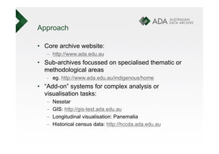 Approach

•  Core archive website:
   –  http://www.ada.edu.au
•  Sub-archives focussed on specialised thematic or
   methodological areas
   -  eg. http://www.ada.edu.au/indigenous/home
•  “Add-on” systems for complex analysis or
   visualisation tasks:
   –    Nesstar
   –    GIS: http://gis-test.ada.edu.au
   –    Longitudinal visualisation: Panemalia
   –    Historical census data: http://hccda.ada.edu.au
 