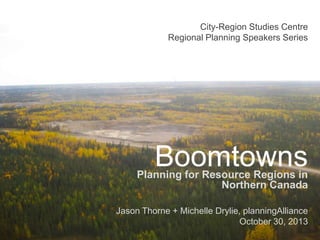 City-Region Studies Centre
Regional Planning Speakers Series

Boomtowns

Planning for Resource Regions in
Northern Canada
Jason Thorne + Michelle Drylie, planningAlliance
October 30, 2013

 