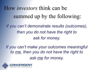 How investors think can be
summed up by the following:
If you can’t demonstrate results (outcomes),
then you do not have the right to
ask for money.
If you can’t make your outcomes meaningful
to me, then you do not have the right to
ask me for money.

 