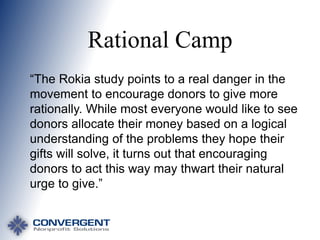 Rational Camp
“The Rokia study points to a real danger in the
movement to encourage donors to give more
rationally. While most everyone would like to see
donors allocate their money based on a logical
understanding of the problems they hope their
gifts will solve, it turns out that encouraging
donors to act this way may thwart their natural
urge to give.”

 