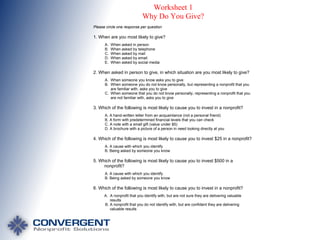 Worksheet 1
Why Do You Give?
Please circle one response per question

1. When are you most likely to give?
A.
B.
C.
D.
E.

When asked in person
When asked by telephone
When asked by mail
When asked by email
When asked by social media

2. When asked in person to give, in which situation are you most likely to give?
A. When someone you know asks you to give
B. When someone you do not know personally, but representing a nonprofit that you
are familiar with, asks you to give
C. When someone that you do not know personally, representing a nonprofit that you
are not familiar with, asks you to give

3. Which of the following is most likely to cause you to invest in a nonprofit?
A. A hand-written letter from an acquaintance (not a personal friend)
B. A form with predetermined financial levels that you can check
C. A note with a small gift (value under $5)
D. A brochure with a picture of a person in need looking directly at you

4. Which of the following is most likely to cause you to invest $25 in a nonprofit?
A. A cause with which you identify
B. Being asked by someone you know

5. Which of the following is most likely to cause you to invest $500 in a
nonprofit?
A. A cause with which you identify
B. Being asked by someone you know

6. Which of the following is most likely to cause you to invest in a nonprofit?
A. A nonprofit that you identify with, but are not sure they are delivering valuable
results
B. A nonprofit that you do not identify with, but are confident they are delivering
valuable results

 