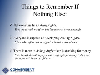 Things to Remember If
Nothing Else:
 Not everyone has Asking Rights.
They are earned, not given just because you are a nonprofit.

 Everyone is capable of developing Asking Rights.
It just takes effort and an organization-wide commitment.

 There is more to Asking Rights than just asking for money.
Even though the IRS says you can ask people for money, it does not
mean you will be successful at it.

 