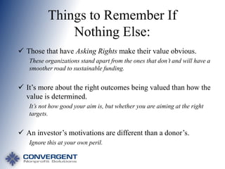 Things to Remember If
Nothing Else:
 Those that have Asking Rights make their value obvious.
These organizations stand apart from the ones that don’t and will have a
smoother road to sustainable funding.

 It’s more about the right outcomes being valued than how the
value is determined.
It’s not how good your aim is, but whether you are aiming at the right
targets.

 An investor’s motivations are different than a donor’s.
Ignore this at your own peril.

 