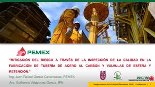 "MITIGACIÓN DEL RIESGO A TRAVÉS DE LA INSPECCIÓN DE LA CALIDAD EN LA
FABRICACIÓN DE TUBERÍA DE ACERO AL CARBÓN Y VÁLVULAS DE ESFERA Y
RETENCIÓN.”
Ing. Juan Rafael García Covarrubias, PEMEX
Arq. Guillermo Velázquez García, IPN

Aseguramiento de la Calidad | Noviembre 2013 | Confidencial |

1

 