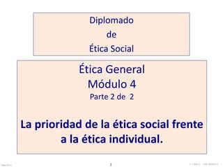 Diplomado 
de 
Ética Social 
Ética General 
Módulo 4 
Parte 2 de 2 
La prioridad de la ética social frente 
a la ética individual. 
Sept-2013 E. 1 I. Ruiz C. J. M. Moreno V. 
 