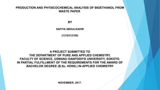 PRODUCTION AND PHYSICOCHEMICAL ANALYSIS OF BIOETHANOL FROM
WASTE PAPER
BY
SAFIYA ABDULKADIR
(1310312100)
A PROJECT SUBMITTED TO
THE DEPARTMENT OF PURE AND APPLIED CHEMISTRY,
FACULTY OF SCIENCE, USMANU DANFODIYO UNIVERSITY, SOKOTO.
IN PARTIAL FULFILLMENT OF THE REQUIREMENTS FOR THE AWARD OF
BACHELOR DEGREE (B.Sc. HONS.) IN APPLIED CHEMISTRY
NOVEMBER, 2017.
 