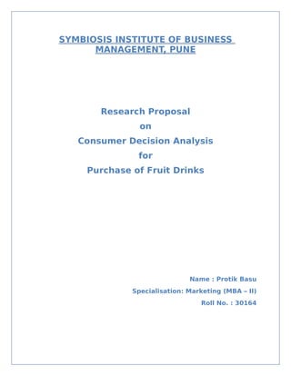 SYMBIOSIS INSTITUTE OF BUSINESS
      MANAGEMENT, PUNE




       Research Proposal
                on
   Consumer Decision Analysis
               for
     Purchase of Fruit Drinks




                              Name : Protik Basu
              Specialisation: Marketing (MBA – II)
                                 Roll No. : 30164
 