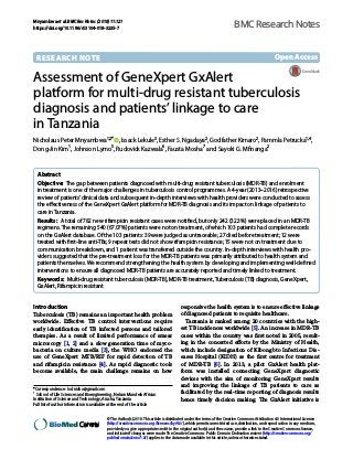 Mnyambwa et al. BMC Res Notes (2018) 11:121
https://doi.org/10.1186/s13104-018-3235-7
RESEARCH NOTE
Assessment of GeneXpert GxAlert
platform for multi‑drug resistant tuberculosis
diagnosis and patients’linkage to care
in Tanzania
Nicholaus Peter Mnyambwa1,2*
  , Issack Lekule3
, Esther S. Ngadaya2
, Godfather Kimaro2
, Pammla Petrucka1,4
,
Dong‑Jin Kim1
, Johnson Lymo5
, Rudovick Kazwala6
, Fausta Mosha7
and Sayoki G. Mfinanga2
Abstract 
Objective:  The gap between patients diagnosed with multi-drug resistant tuberculosis (MDR-TB) and enrolment
in treatment is one of the major challenges in tuberculosis control programmes. A 4-year (2013–2016) retrospective
review of patients’clinical data and subsequent in-depth interviews with health providers were conducted to assess
the effectiveness of the GeneXpert GxAlert platform for MDR-TB diagnosis and its impact on linkage of patients to
care in Tanzania.
Results:  A total of 782 new rifampicin resistant cases were notified, but only 242 (32.3%) were placed in an MDR-TB
regimens. The remaining 540 (67.07%) patients were not on treatment, of which 103 patients had complete records
on the GxAlert database. Of the 103 patients: 39 were judged as untraceable; 27 died before treatment; 12 were
treated with first-line anti-TBs; 9 repeat tests did not show rifampicin resistance; 15 were not on treatment due to
communication breakdown, and 1 patient was transferred outside the country. In-depth interviews with health pro‑
viders suggested that the pre-treatment loss for the MDR-TB patients was primarily attributed to health system and
patients themselves. We recommend strengthening the health system by developing and implementing well-defined
interventions to ensure all diagnosed MDR-TB patients are accurately reported and timely linked to treatment.
Keywords:  Multi-drug resistant tuberculosis (MDR-TB), MDR-TB treatment, Tuberculosis (TB) diagnosis, GeneXpert,
GxAlert, Rifampicin resistant
© The Author(s) 2018. This article is distributed under the terms of the Creative Commons Attribution 4.0 International License
(http://creat​iveco​mmons​.org/licen​ses/by/4.0/), which permits unrestricted use, distribution, and reproduction in any medium,
provided you give appropriate credit to the original author(s) and the source, provide a link to the Creative Commons license,
and indicate if changes were made. The Creative Commons Public Domain Dedication waiver (http://creat​iveco​mmons​.org/
publi​cdoma​in/zero/1.0/) applies to the data made available in this article, unless otherwise stated.
Introduction
Tuberculosis (TB) remains an important health problem
worldwide. Effective TB control interventions require
early identification of TB infected persons and tailored
therapies. As a result of limited performance of smear
microscopy [1, 2] and a slow generation time of myco-
bacteria on culture media [3], the WHO endorsed the
use of GeneXpert MTB/RIF for rapid detection of TB
and rifampicin resistance [4]. As rapid diagnostic tools
become available, the main challenge remains on how
responsive the health system is to ensure effective linkage
of diagnosed patients to requisite healthcare.
Tanzania is ranked among 20 countries with the high-
est TB incidences worldwide [5]. An increase in MDR-TB
cases within the country was first noted in 2005, result-
ing in the concerted efforts by the Ministry of Health,
which include designation of Kibong’oto Infectious Dis-
eases Hospital (KIDH) as the first centre for treatment
of MDR-TB [6]. In 2013, a pilot GxAlert health plat-
form was installed connecting GeneXpert diagnostic
devices with the aim of monitoring GeneXpert results
and improving the linkage of TB patients to care as
facilitated by the real-time reporting of diagnosis results
hence timely decision making. The GxAlert initiative is
Open Access
BMC Research Notes
*Correspondence: lodnicho@gmail.com
1
School of Life Sciences and Bioengineering, Nelson Mandela African
Institution of Science and Technology, Arusha, Tanzania
Full list of author information is available at the end of the article
 