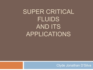 SUPER CRITICAL
FLUIDS
AND ITS
APPLICATIONS
Clyde Jonathan D’Silva
 