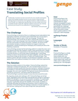 Case Study:
Translating Social Profiles
                                                                                                    Case
       “Traditionally, translation has been reserved for the most valuable and targeted
                                                                                                    PremiumFanPage is the
       content since quality translation services can be a hassle to setup and have
       relatively long turn-around times. But myGengo introduces viable translation to
                                                                                                    leading online service for
       a much broader set of applications by delivering a fast and scalable service that            customizable fan pages
       is available through its open API. myGengo’s platform and service was uniquely               instantly translatable to nearly
       positioned and essential for the enablement of PremiumFanPages.”                             60 languages. Powered by its
                                                         -Jani Penttinen, CEO and founder	
         partnership with myGengo,
                                                                                                    they enable businesses from
                                                                                                    all over the world to easily
                                                                                                    reach a global audience in the
The Challenge                                                                                       customerʼs native language.

PremiumFanPage (a service by Xiha) is a multilingual social media platform that                     myGengo Product
aggregates companiesʼ and brandsʼ social media feeds into one fan page to                           API
empower them to speak to users in their own language. Through this
PremiumFanPage, fans would also be able to respond with comments and
feedback in their native language, thus truly empowering marketers to engage
                                                                                                    Languages
with their communities from around the world. In addition, the service would                        10+
automatically translate a companyʼs Facebook fan pages to reach new
geographies, instantly broadening the messaging and increasing the ROI of the                       Number of Words
marketing investments.                                                                              Hundreds of Thousands
PremiumFanPage already had the technology platform to realize this vision, but it
was apparent that they also needed to create a close partnership with a reliable                    Client
translation partner. The requirements on the ideal partner were many: An ability
to provide services in a very broad range of language pairs, a technology                           PremiumFanPage is a wholly
interface to reduce manual interaction and allow scalability, and with a short turn-                owned subsidiary of Xiha
around time to keep up with the pace of Twitter and Facebook feeds. They                            (www.xihalife.com), the
needed a partner with both translation and development capabilities, and it was                     world's first truly multilingual
apparent that most traditional translation firms wouldnʼt meet those requirements.                  social network with nearly one
                                                                                                    million users in 208 countries,
                                                                                                    speaking over 140 languages.
The Solution
Exploring scalable solutions to the problem, PremiumFanPage realized that                           www.premiumfanpage.com
myGengoʼs crowdsourced approach, API, and Translate.Extreme service in
combination provided exactly what they were looking for. myGengoʼs thousandsʼ
of translators in more than 30 language pairs provided the required breadth of
languages. But even more important, the huge pool would ensure productivity
and fast turn-around 24/7, and hence match the demand from
PremiumFanPageʼs customers located in every time-zone around the world.
By integrating directly with myGengoʼs API, PremiumFanPage can let their
clientsʼ aggregated social media feeds automatically flow through to myGengoʼs
platform for translation. As soon as the translation completes, itʼs pushed back
into PremiumFanPageʼs system for publication on the foreign page. The API
integration significantly improved the reliability of the process. In addition, it
essentially eliminated all overhead and transaction costs for fulfillment of the
translation. PremiumFanPage and myGengo continues to innovate together on
their services, creating even more value through their close partnership.




                                                                                                http://mygengo.com | sales@mygengo.com
	
            	
        	
  
	
                                                               	
                                   myGengo, Inc. 444 Castro St #1200,
                                                                                                         Mountain View, CA 94041, USA
 