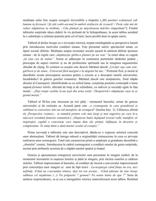 meditaţia eului liric asupra scurgerii ireversibile a timpului („Mii pustiuri scânteiază sub
lumina ta fecioară / Şi câti codri-ascund în umbră strălucire de izvoară! / Peste câte mii de
valuri stăpânirea ta străbate, / Cân pluteşti pe mişcătoarea mărilor singurătate”). Finalul
tabloului surprinde ideea căderii în vis preluată de la Schopenhauer, în acest tablou asistând
la o substituţie a ochiului poetului prin cel al lunii, lucru posibil doar in spaţiu oniric.
Tabloul al doilea începe cu o invocaţie retorică, treptat restrângându-se perspectiva lunară
prin introducerea motivului condiţiei umane. Este prezentat satiric spectacolul uman, cu
tipuri sociale diferite. Meditaţia asupra existenţei sociale aşează în antiteză diferite ipostaze
umane : de la regele care „împânzeşte globu-n planuri pe un veac” la omul sărac ce cugetă
„la ziua cea de mâine”. Ironia se adânceşte în conturarea portretului tânărului pedant ,
preocupat de aspect exterior şi nu de profunzime spirituală sau în imaginea negustorului
obsedat de câştig. În contrast cu aceştia este descris bătrânul dascăl „Uscăţiv aşa cum este,
gârbovit şi de nimic, /Universul fără margini e la degetul lui mic.” Portretul fizic şi moral al
dascălului scoate preocuparea acestuia pentru a cerceta şi a descoperi tainele universului,
încadrându-l în galeria geniilor romantice. Bătrânul dascăl este atotputernic, fiind stăpân
absolut al Cunoaşterii. Identificându-se cu ochiul lunar, conştiinţa poetului contemplă o lume
supusă fortunei labilis, afectată de timp şi de schimbare, cu indivizi şi societăţi egale în faţa
morţii : „Deşi trepte osebite le-au ieşit din urna sorţii / Deopotrivă-i stăpâneşte raza ta şi
geniul morţii.”
Tabloul al III-lea este structurat pe trei părţi : momentul haosului, urmat de geneza
universului şi de extincţia sa. Această parte este „o cosmogonie în care grandiosul şi
sublimul se convertesc într-un stil metaforic de avengură” (Iustina Itu). G. Călinescu afirmă
că „Perspective cosmice... se numără printre cele mai largi şi mai sugestive pe care le-a
născocit vreodată fantezia romantică.(...)Naşterea lumii depăşind izvorul vedic metafizic al
inspiraţiei, capătă o concreteţe care impun date ale ştiinţei, înfăţişate în devenire şi
complexitate. Te simţi dintr-o dată martor ocular al creaţiei.”
Prima secvenţă a tabloului este una descriptivă, dându-se o expresie artistică concretă
unor abstracţiuni. Tabloul dă întrega măsură a originalităţii eminesciene în ceea ce priveşte
realizarea unor cosmogonii. Totul este caracterizat printr-o amploare şi grandoare deosebită a
„zborului” cosmic. Introducerea în cadrul cosmogoniei a condiţiei omului de geniu surprinde,
tocmai prin atributele acestuia de a stăpâni mental spaţiul şi timpul.
Geneza şi apocatastaza (stingerea) universului sunt prezentate în imagini simbol, de la
momentul increatului la naşterea lumilor şi până la stingere, prin răcirea soarelui şi căderea
stelelor. Tabloul impresionant al haosului, al condiţiei de increat a universului impresionează
prin concreteţea unor imagini ce sunt de fapt teorii : La-nceput,pe când fiinţa nu era, nici
nefiinţă, /Când nu s-ascundea nimica, deşi tot era ascuns... /Când pătruns de sine însuşi
odihnea cel nepătruns (...)/ Fu prăpastie ? genune? Fu noian întins de ape ?” Seria de
antiteze surprinzătoare, ca şi cea a intergaţiilor retorice materializează acest tablou. Retrăind
 