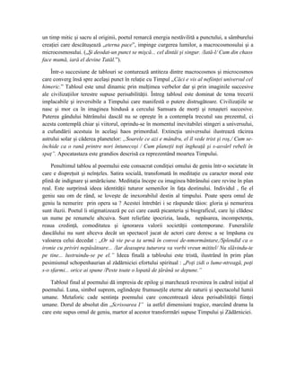 un timp mitic şi sacru al originii, poetul remarcă energia nestăvilită a punctului, a sâmburelui
creaţiei care descătuşează „eterna pace”, impinge curgerea lumilor, a macrocosmosului şi a
microcosmosului. („Şi deodat-un punct se mişcă... cel dintâi şi singur. /Iată-l/ Cum din chaos
face mumă, iară el devine Tatăl.”).
Într-o succesiune de tablouri se conturează antiteza dintre macrocosmos şi microcosmos
care converg însă spre acelaşi punct în relaţie cu Timpul „Căci e vis al nefiinţei universul cel
himeric.” Tabloul este unul dinamic prin mulţimea verbelor dar şi prin imaginile succesive
ale civilizaţiilor terestre supuse perisabilităţii. Întreg tabloul este dominat de tema trecerii
implacabile şi ireversibile a Timpului care manifestă o putere distrugătoare. Civilizaţiile se
nasc şi mor ca în imaginea hindusă a cercului Samsara de morţi şi renaşteri succesive.
Puterea gândului bătrânului dascăl nu se opreşte în a contempla trecutul sau prezentul, ci
acesta contemplă chiar şi viitorul, oprindu-se în momentul inevitabilei stingeri a universului,
a cufundării acestuia în acelaşi haos primordial. Extincţia universului ilustrează răcirea
astrului solar şi căderea planetelor: „Soarele ce azi e mândru, el îl vede trist şi roş,/ Cum se-
închide ca o rană printre nori întunecoşi / Cum planeţii toţi îngheaţă şi s-asvârl rebeli în
spaţ”. Apocatastaza este grandios descrisă ca reprezentând moartea Timpului.
Penultimul tablou al poemului este consacrat condiţiei omului de geniu într-o societate în
care e dispreţuit şi neînţeles. Satira socială, transfomată în meditaţie cu caracter moral este
plină de indignare şi amărăciune. Meditaţia începe cu imaginea bătrânului care revine în plan
real. Este surprinsă ideea identităţii tuturor semenilor în faţa destinului. Individul , fie el
geniu sau om de rând, se loveşte de inexorabilul destin al timpului. Poate spera omul de
geniu la nemurire prin opera sa ? Acestei întrebări i se răspunde tăios: gloria şi nemurirea
sunt iluzii. Poetul îi stigmatizează pe cei care caută picanteria şi biograficul, care îşi clădesc
un nume pe renumele altcuiva. Sunt reliefate ipocrizia, lauda, nepăsarea, incompetenţa,
reaua credinţă, comoditatea şi ignorarea valorii societăţii contemporane. Funeraliile
dascălului nu sunt altceva decât un spectacol jucat de actori care doresc a se împăuna cu
valoarea celui decedat : „Or să vie pe-a ta urmă în convoi de-nmormântare,/Splendid ca o
ironie cu priviri nepăsătoare... /Iar deasupra tuturora va vorbi vreun mititel/ Nu slăvindu-te
pe tine... lustruindu-se pe el.” Ideea finală a tabloului este tristă, ilustrând în prim plan
pesimismul schopenhaurian al zădărniciei efortului spiritual : „Poţi zidi o lume-ntreagă, poţi
s-o sfarmi... orice ai spune /Peste toate o lopată de ţărână se depune.”
Tabloul final al poemului dă impresia de epilog şi marchează revenirea în cadrul iniţial al
poemului. Luna, simbol suprem, oglindeşte frumuseţile eterne ale naturii şi spectacolul lumii
umane. Metaforic cade sentinţa poemului care concentrează ideea perisabilităţii fiinţei
umane. Dorul de absolut din „Scrisoarea I” ia astfel dimensiuni tragice, marcând drama la
care este supus omul de geniu, martor al acestor transformări supuse Timpului şi Zădărniciei.
 
