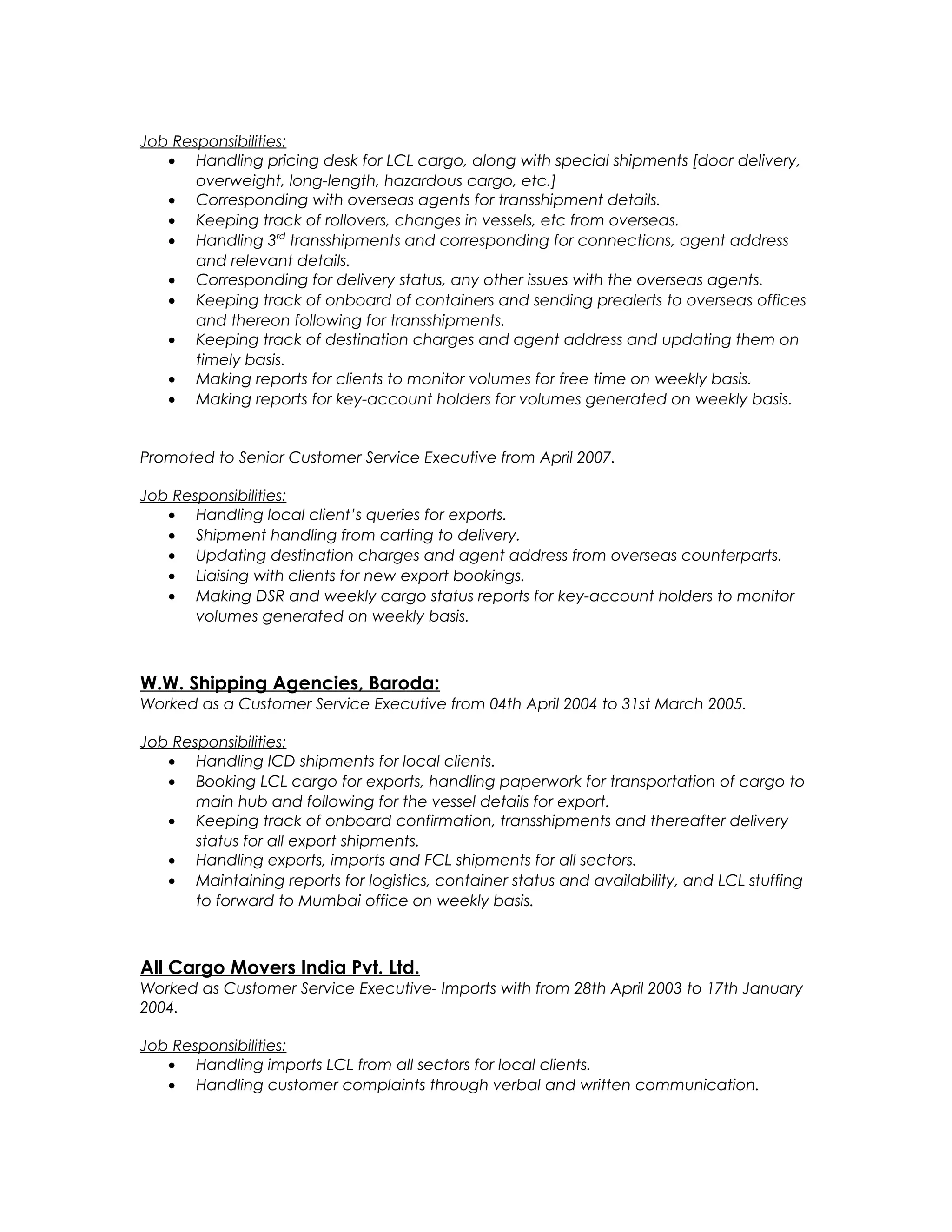 Job Responsibilities:
• Handling pricing desk for LCL cargo, along with special shipments [door delivery,
overweight, long-length, hazardous cargo, etc.]
• Corresponding with overseas agents for transshipment details.
• Keeping track of rollovers, changes in vessels, etc from overseas.
• Handling 3rd
transshipments and corresponding for connections, agent address
and relevant details.
• Corresponding for delivery status, any other issues with the overseas agents.
• Keeping track of onboard of containers and sending prealerts to overseas offices
and thereon following for transshipments.
• Keeping track of destination charges and agent address and updating them on
timely basis.
• Making reports for clients to monitor volumes for free time on weekly basis.
• Making reports for key-account holders for volumes generated on weekly basis.
Promoted to Senior Customer Service Executive from April 2007.
Job Responsibilities:
• Handling local client’s queries for exports.
• Shipment handling from carting to delivery.
• Updating destination charges and agent address from overseas counterparts.
• Liaising with clients for new export bookings.
• Making DSR and weekly cargo status reports for key-account holders to monitor
volumes generated on weekly basis.
W.W. Shipping Agencies, Baroda:
Worked as a Customer Service Executive from 04th April 2004 to 31st March 2005.
Job Responsibilities:
• Handling ICD shipments for local clients.
• Booking LCL cargo for exports, handling paperwork for transportation of cargo to
main hub and following for the vessel details for export.
• Keeping track of onboard confirmation, transshipments and thereafter delivery
status for all export shipments.
• Handling exports, imports and FCL shipments for all sectors.
• Maintaining reports for logistics, container status and availability, and LCL stuffing
to forward to Mumbai office on weekly basis.
All Cargo Movers India Pvt. Ltd.
Worked as Customer Service Executive- Imports with from 28th April 2003 to 17th January
2004.
Job Responsibilities:
• Handling imports LCL from all sectors for local clients.
• Handling customer complaints through verbal and written communication.
 
