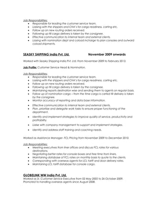 Job Responsibilities:
• Responsible for leading the customer service team.
• Liaising with the shippers and CHA’s for cargo readiness, carting etc.
• Follow up on new routing orders received.
• Following up till cargo delivery is taken by the consignee.
• Effective communication to internal team and external clients.
• Liasing with nomination dept and coload incharge to plan consoles and outward
coload shipments.
SEASKY SHIPPING India Pvt. Ltd. November 2009 onwards
Worked with Seasky Shipping India Pvt. Ltd. From November 2009 to February 2013.
Job Profile: Customer Service Head & Nomination.
Job Responsibilities:
• Responsible for leading the customer service team.
• Liaising with the shippers and CHA’s for cargo readiness, carting etc.
• Follow up on new routing orders received.
• Following up till cargo delivery is taken by the consignee.
• Maintaining reports destination wise and sending them to agents on regular basis.
• Follow up of nomination cargo – from the time cargo is carted till delivery is taken
by the consignee.
• Monitor accuracy of reporting and data base information.
• Effective communication to internal team and external clients.
• Plan, prioritize and delegate work tasks to ensure proper functioning of the
department.
• Identify and implement strategies to improve quality of service, productivity and
profitability.
• Liaise with company management to support and implement strategies.
• Identify and address staff training and coaching needs.
Worked as Assistance Manager- FCL Pricing from November 2009 to December 2010.
Job Responsibilities:
• Meeting executives from liner offices and discuss FCL rates for various
destinations.
• Negotiating better rates for console boxes and free time from liners.
• Maintaining database of FCL rates on monthly basis to quote to the clients.
• Corresponding with overseas agents for LCL tariff and door delivery rates.
• Maintaining LCL tariff database for console cargo.
GLOBELINK WW India Pvt. Ltd.
Worked as Sr. Customer Service Executive from 02 May 2005 to 26 October 2009.
Promoted to handling overseas agents since August 2008.
 